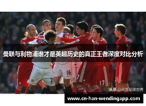 曼联与利物浦谁才是英超历史的真正王者深度对比分析