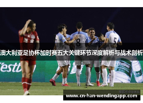澳大利亚足协杯加时赛五大关键环节深度解析与战术剖析