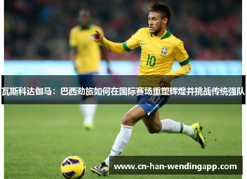 瓦斯科达伽马：巴西劲旅如何在国际赛场重塑辉煌并挑战传统强队