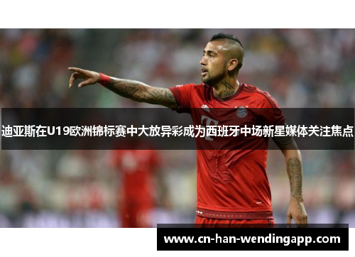 迪亚斯在U19欧洲锦标赛中大放异彩成为西班牙中场新星媒体关注焦点