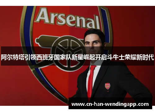 阿尔特塔引领西班牙国家队新星崛起开启斗牛士荣耀新时代