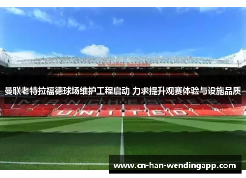 曼联老特拉福德球场维护工程启动 力求提升观赛体验与设施品质