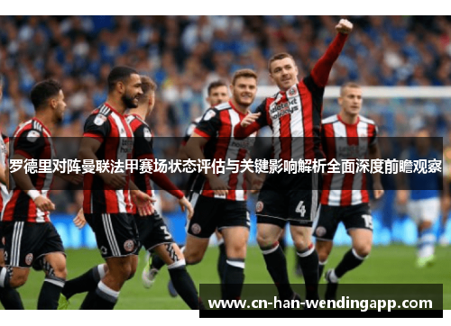 罗德里对阵曼联法甲赛场状态评估与关键影响解析全面深度前瞻观察