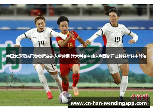 中国女足无缘巴黎奥运会进入重建期 澳大利亚主帅米利西奇正式接任新任主教练