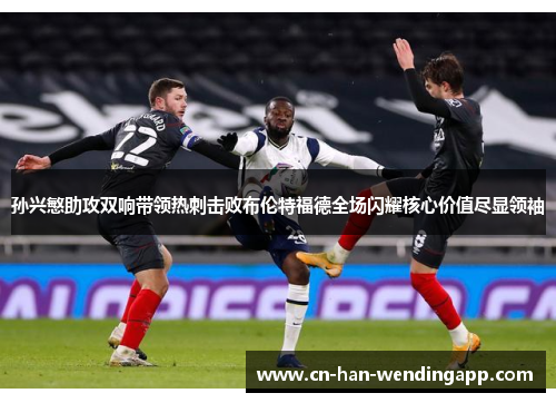 孙兴慜助攻双响带领热刺击败布伦特福德全场闪耀核心价值尽显领袖